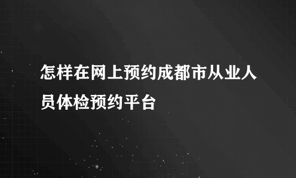 怎样在网上预约成都市从业人员体检预约平台