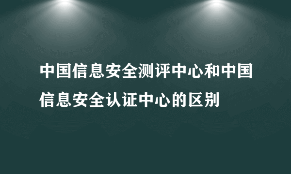 中国信息安全测评中心和中国信息安全认证中心的区别