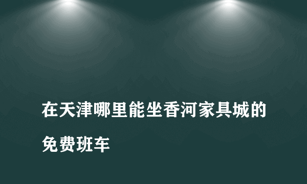 
在天津哪里能坐香河家具城的免费班车

