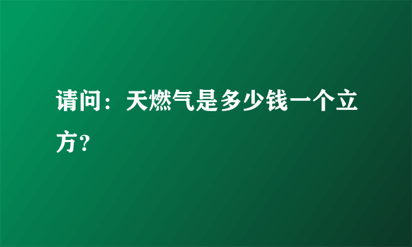 请问：天燃气是多少钱一个立方？