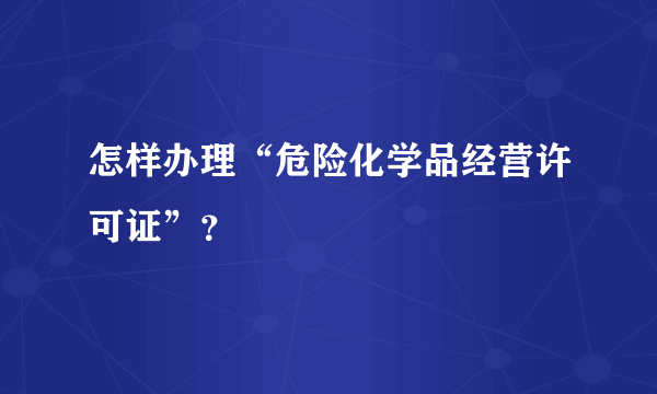 怎样办理“危险化学品经营许可证”？