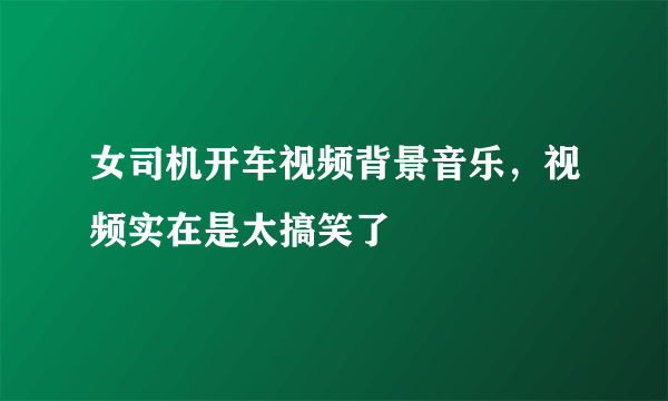 女司机开车视频背景音乐，视频实在是太搞笑了