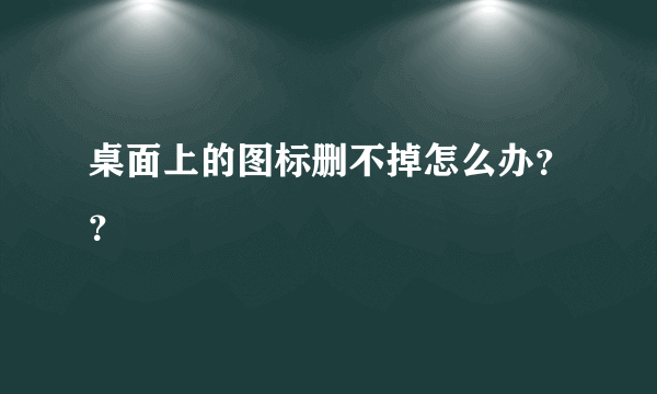 桌面上的图标删不掉怎么办？？