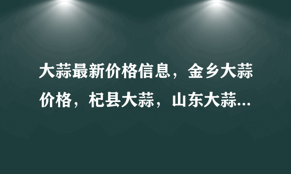 大蒜最新价格信息，金乡大蒜价格，杞县大蒜，山东大蒜的信息，大蒜网站哪个好点？哪里有大蒜商机信息呀！