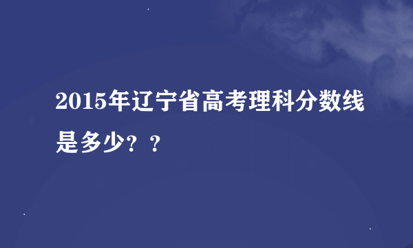 2015年辽宁省高考理科分数线是多少？？