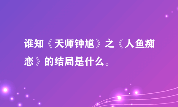 谁知《天师钟馗》之《人鱼痴恋》的结局是什么。