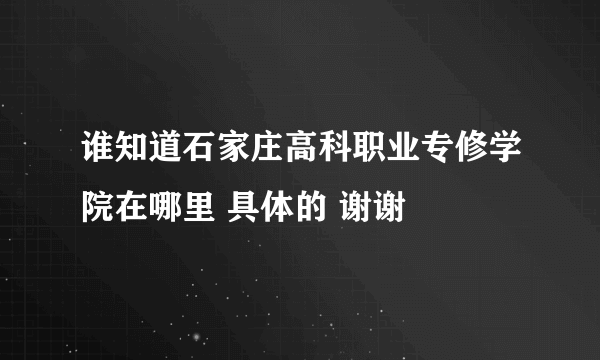 谁知道石家庄高科职业专修学院在哪里 具体的 谢谢