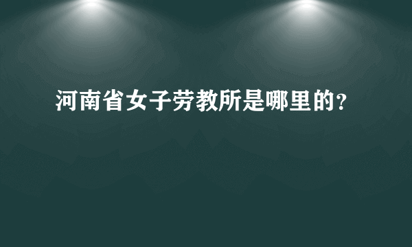 河南省女子劳教所是哪里的？