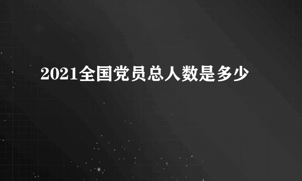 2021全国党员总人数是多少