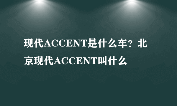 现代ACCENT是什么车？北京现代ACCENT叫什么