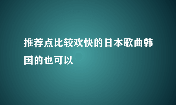 推荐点比较欢快的日本歌曲韩国的也可以