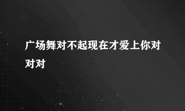 广场舞对不起现在才爱上你对对对