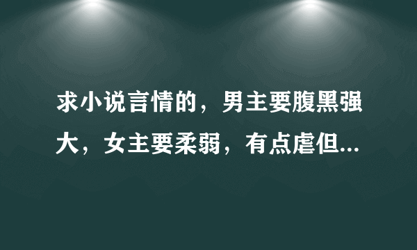 求小说言情的，男主要腹黑强大，女主要柔弱，有点虐但结局幸福甜蜜，像《魅惑暴王别宠我》类型的