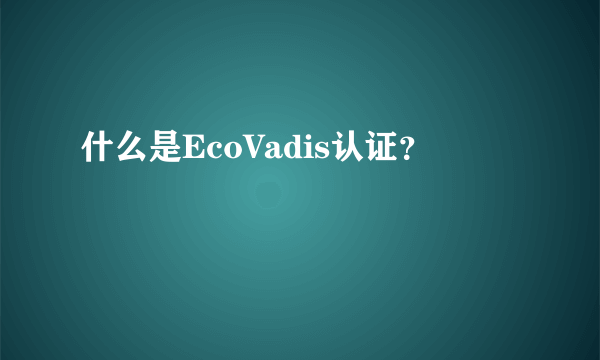 什么是EcoVadis认证？