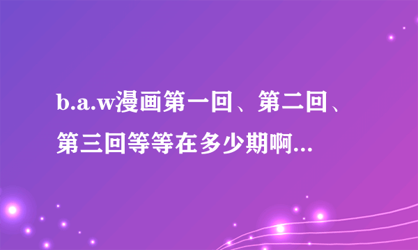 b.a.w漫画第一回、第二回、第三回等等在多少期啊？我好买那一期的MK来看啊....各位一定要帮忙！！！