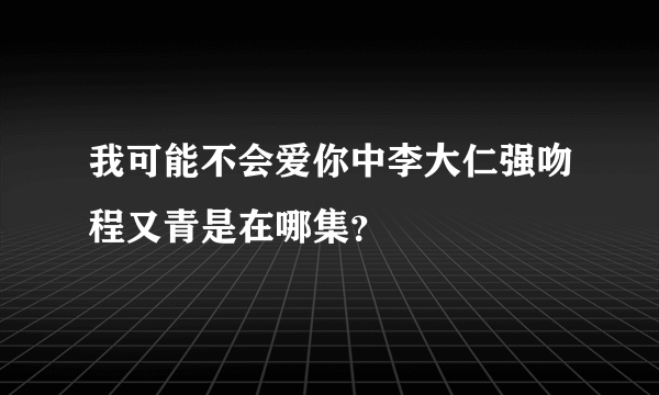 我可能不会爱你中李大仁强吻程又青是在哪集？