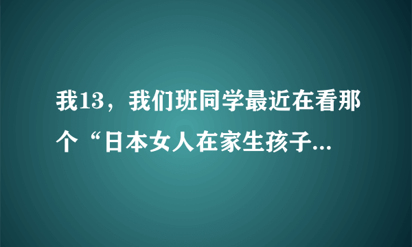 我13，我们班同学最近在看那个“日本女人在家生孩子”的那段视频，他们看我以后都说好血腥，我倒是没觉