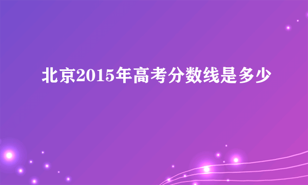 北京2015年高考分数线是多少