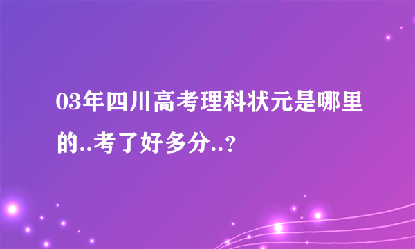 03年四川高考理科状元是哪里的..考了好多分..？