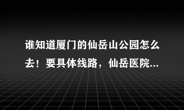 谁知道厦门的仙岳山公园怎么去！要具体线路，仙岳医院旁边的站叫什么