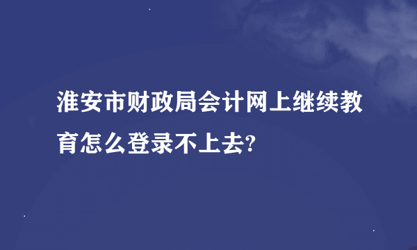 淮安市财政局会计网上继续教育怎么登录不上去?