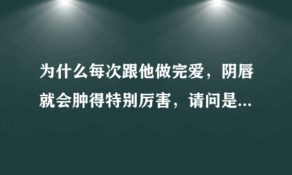 为什么每次跟他做完爱，阴唇就会肿得特别厉害，请问是怎么回事啊？急！！！！