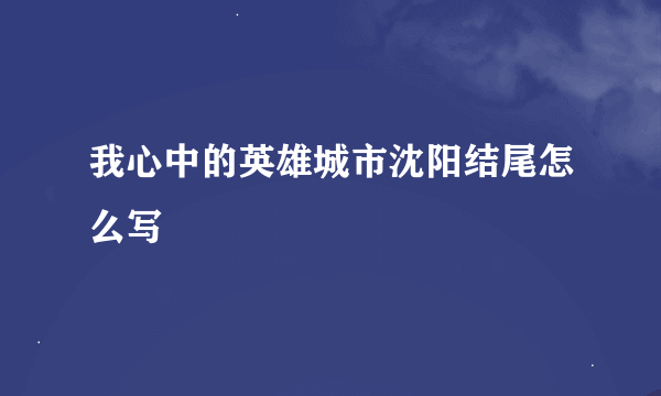 我心中的英雄城市沈阳结尾怎么写