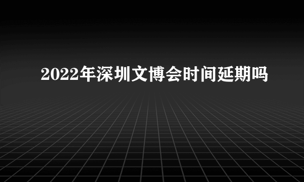 2022年深圳文博会时间延期吗