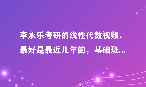 李永乐考研的线性代数视频，最好是最近几年的，基础班和强化班