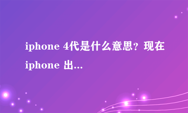 iphone 4代是什么意思？现在iphone 出到多少代？