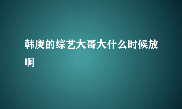 韩庚的综艺大哥大什么时候放啊