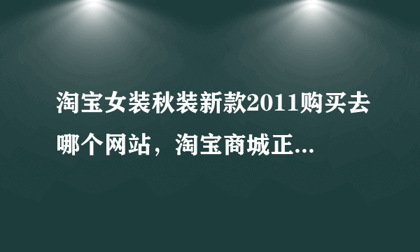 淘宝女装秋装新款2011购买去哪个网站，淘宝商城正品网怎么样？