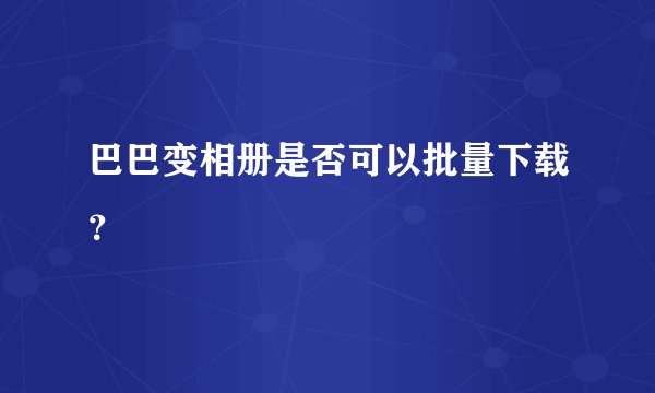 巴巴变相册是否可以批量下载？