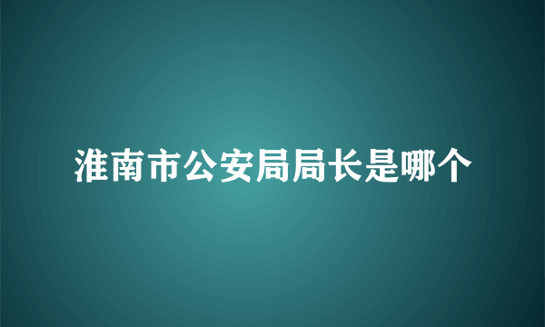 淮南市公安局局长是哪个