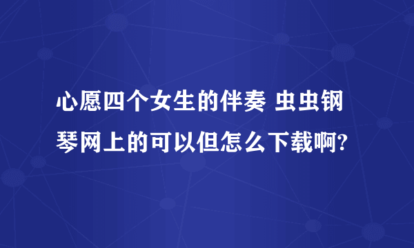 心愿四个女生的伴奏 虫虫钢琴网上的可以但怎么下载啊?