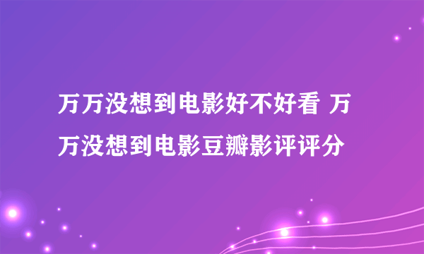 万万没想到电影好不好看 万万没想到电影豆瓣影评评分