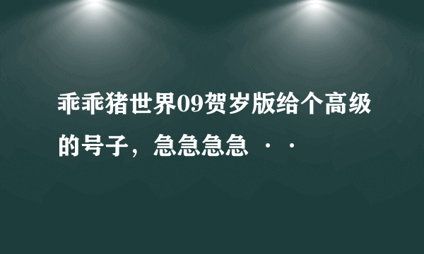 乖乖猪世界09贺岁版给个高级的号子，急急急急 ··