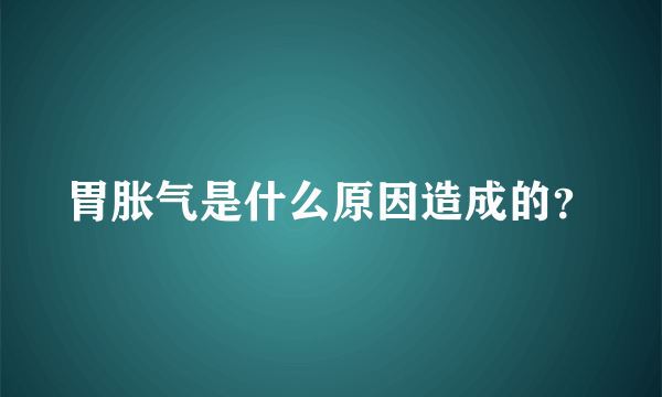 胃胀气是什么原因造成的？