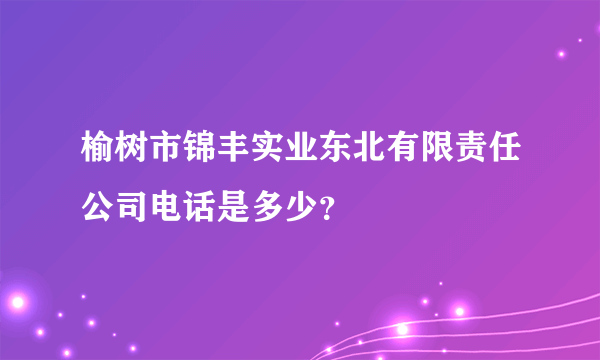 榆树市锦丰实业东北有限责任公司电话是多少？