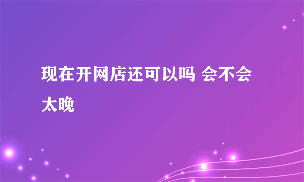 现在开网店还可以吗 会不会太晚