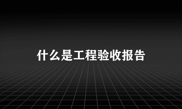 什么是工程验收报告