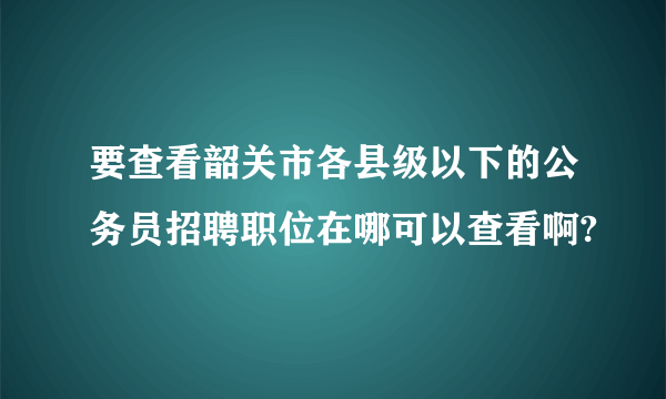 要查看韶关市各县级以下的公务员招聘职位在哪可以查看啊?