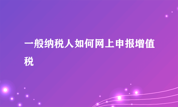 一般纳税人如何网上申报增值税