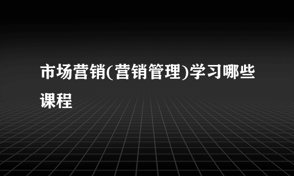 市场营销(营销管理)学习哪些课程