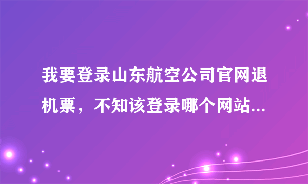 我要登录山东航空公司官网退机票，不知该登录哪个网站，请指教。