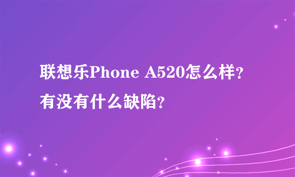 联想乐Phone A520怎么样？有没有什么缺陷？