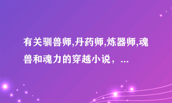 有关驯兽师,丹药师,炼器师,魂兽和魂力的穿越小说，女主全都会，很强大的穿越小说，麻烦了，我急啊！