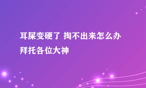 耳屎变硬了 掏不出来怎么办拜托各位大神