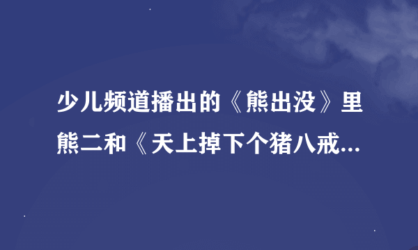 少儿频道播出的《熊出没》里熊二和《天上掉下个猪八戒》里猪八戒的配音员是不是同一个啊