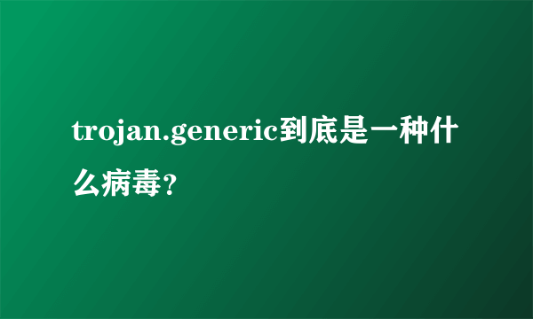 trojan.generic到底是一种什么病毒？